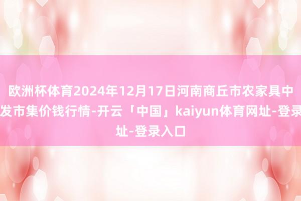 欧洲杯体育2024年12月17日河南商丘市农家具中心批发市集价钱行情-开云「中国」kaiyun体育网址-登录入口