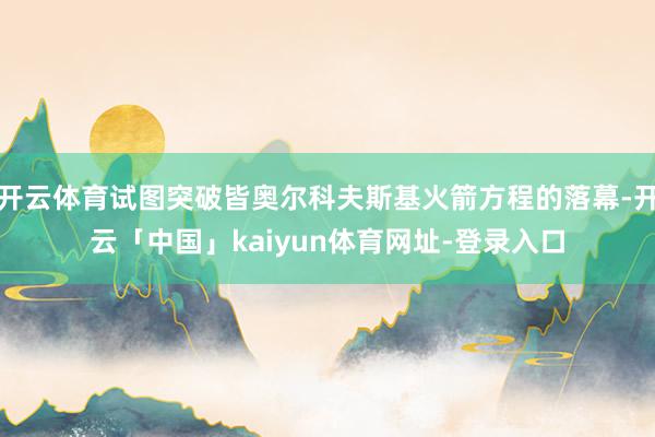 开云体育试图突破皆奥尔科夫斯基火箭方程的落幕-开云「中国」kaiyun体育网址-登录入口