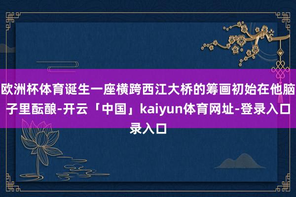 欧洲杯体育诞生一座横跨西江大桥的筹画初始在他脑子里酝酿-开云「中国」kaiyun体育网址-登录入口