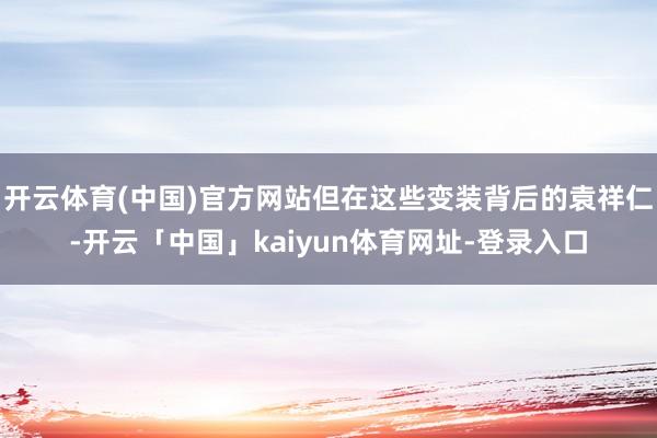 开云体育(中国)官方网站但在这些变装背后的袁祥仁-开云「中国」kaiyun体育网址-登录入口