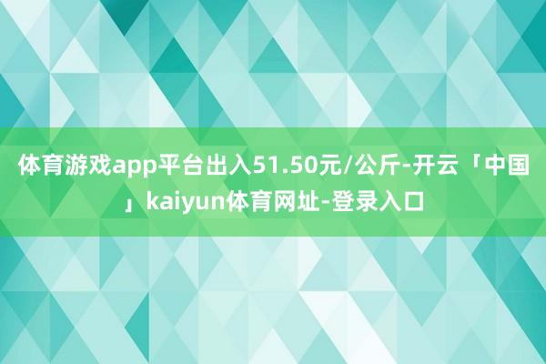 体育游戏app平台出入51.50元/公斤-开云「中国」kaiyun体育网址-登录入口