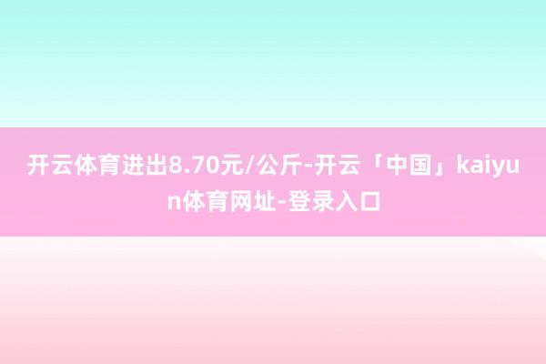 开云体育进出8.70元/公斤-开云「中国」kaiyun体育网址-登录入口