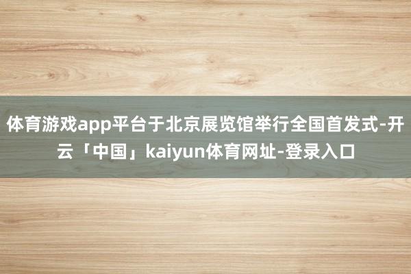 体育游戏app平台于北京展览馆举行全国首发式-开云「中国」kaiyun体育网址-登录入口