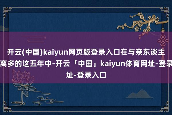 开云(中国)kaiyun网页版登录入口在与亲东谈主聚少离多的这五年中-开云「中国」kaiyun体育网址-登录入口
