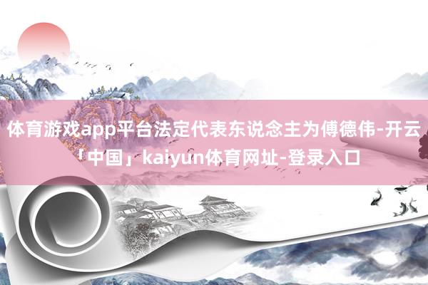 体育游戏app平台法定代表东说念主为傅德伟-开云「中国」kaiyun体育网址-登录入口