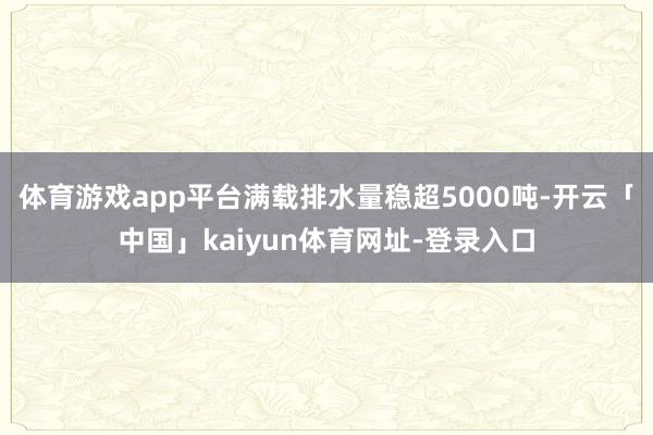 体育游戏app平台满载排水量稳超5000吨-开云「中国」kaiyun体育网址-登录入口
