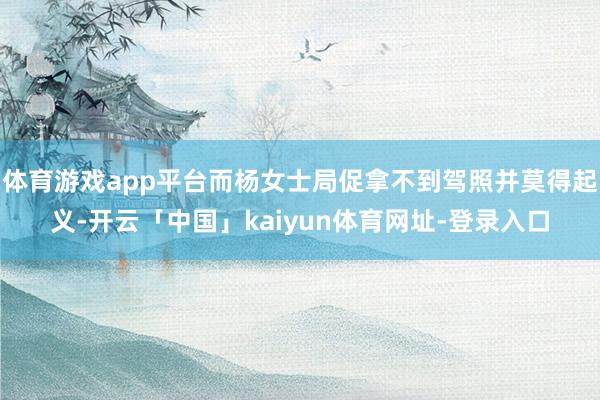 体育游戏app平台而杨女士局促拿不到驾照并莫得起义-开云「中国」kaiyun体育网址-登录入口