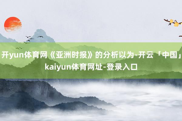 开yun体育网《亚洲时报》的分析以为-开云「中国」kaiyun体育网址-登录入口