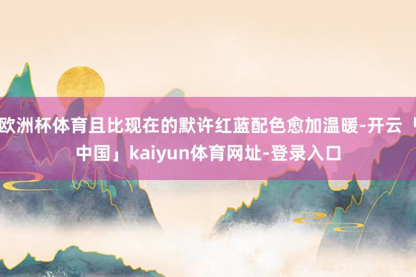 欧洲杯体育且比现在的默许红蓝配色愈加温暖-开云「中国」kaiyun体育网址-登录入口