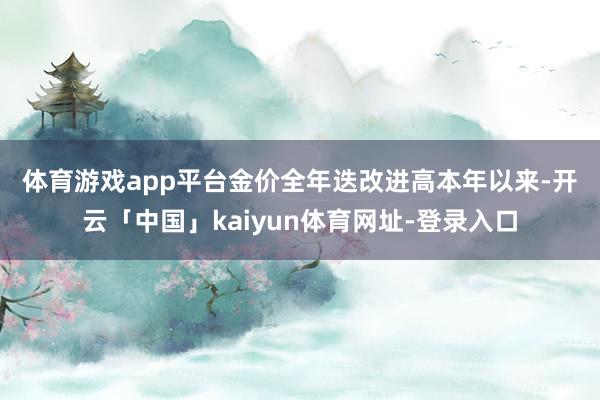 体育游戏app平台　　金价全年迭改进高　　本年以来-开云「中国」kaiyun体育网址-登录入口
