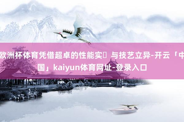 欧洲杯体育凭借超卓的性能实⼒与技艺立异-开云「中国」kaiyun体育网址-登录入口