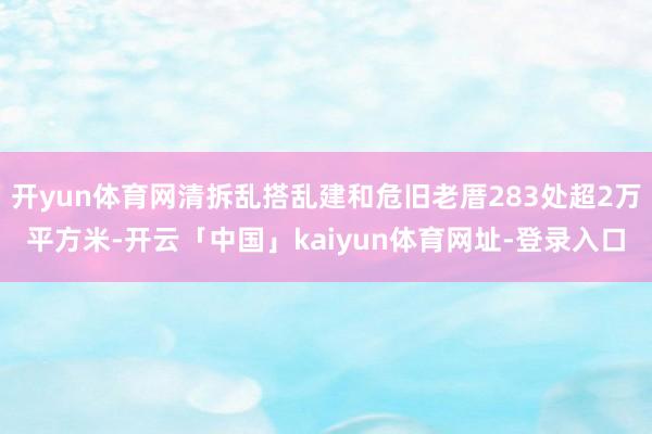 开yun体育网清拆乱搭乱建和危旧老厝283处超2万平方米-开云「中国」kaiyun体育网址-登录入口