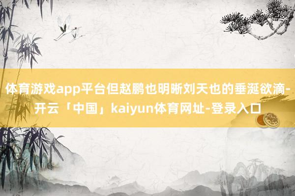 体育游戏app平台但赵鹏也明晰刘天也的垂涎欲滴-开云「中国」kaiyun体育网址-登录入口