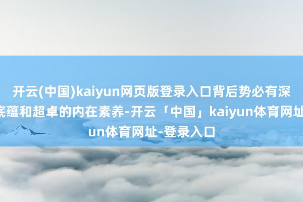 开云(中国)kaiyun网页版登录入口背后势必有深厚的文化底蕴和超卓的内在素养-开云「中国」kaiyun体育网址-登录入口