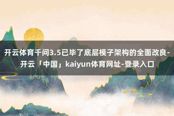 开云体育千问3.5已毕了底层模子架构的全面改良-开云「中国」kaiyun体育网址-登录入口