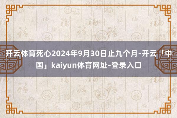 开云体育死心2024年9月30日止九个月-开云「中国」kaiyun体育网址-登录入口