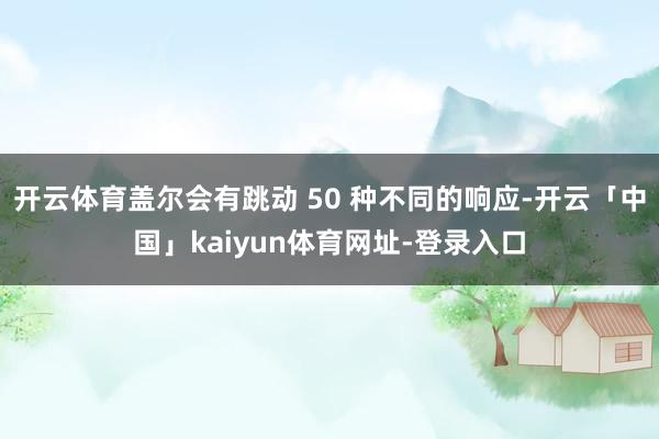 开云体育盖尔会有跳动 50 种不同的响应-开云「中国」kaiyun体育网址-登录入口