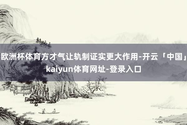 欧洲杯体育方才气让轨制证实更大作用-开云「中国」kaiyun体育网址-登录入口