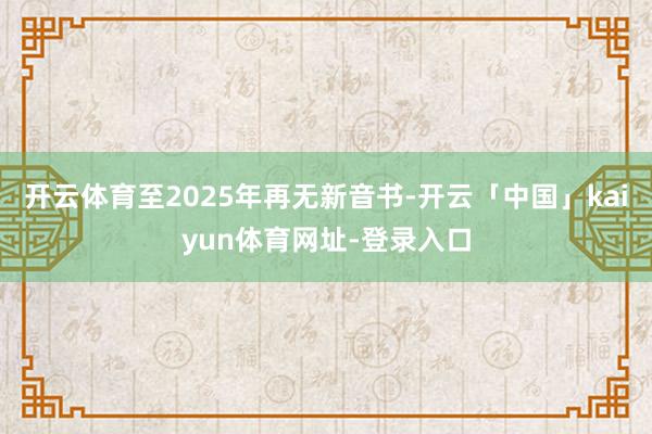 开云体育至2025年再无新音书-开云「中国」kaiyun体育网址-登录入口