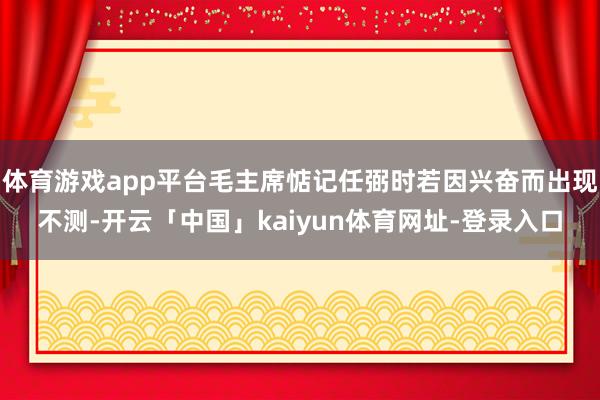 体育游戏app平台毛主席惦记任弼时若因兴奋而出现不测-开云「中国」kaiyun体育网址-登录入口