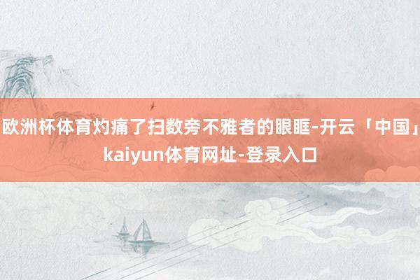 欧洲杯体育灼痛了扫数旁不雅者的眼眶-开云「中国」kaiyun体育网址-登录入口