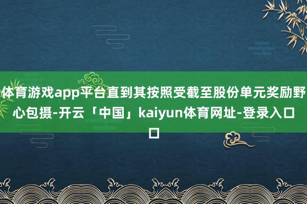 体育游戏app平台直到其按照受截至股份单元奖励野心包摄-开云「中国」kaiyun体育网址-登录入口