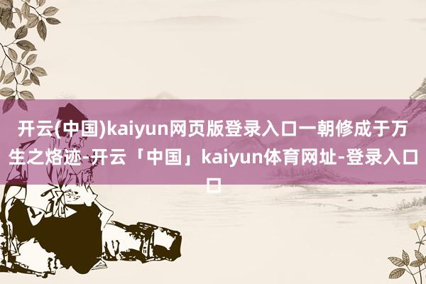 开云(中国)kaiyun网页版登录入口一朝修成于万生之烙迹-开云「中国」kaiyun体育网址-登录入口