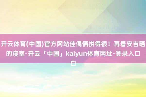 开云体育(中国)官方网站佳偶俩拼得很！再看安吉晒的寝室-开云「中国」kaiyun体育网址-登录入口