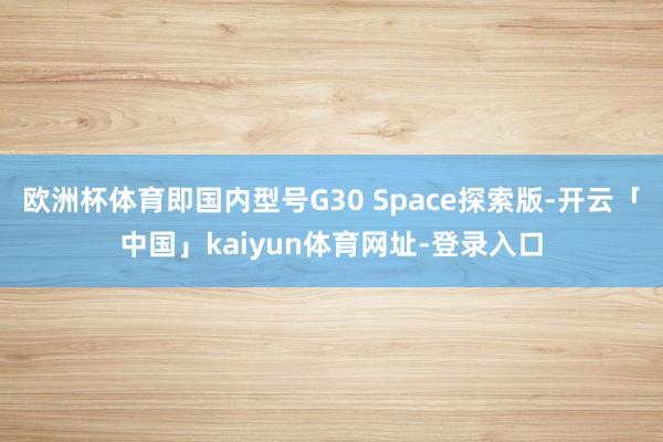 欧洲杯体育即国内型号G30 Space探索版-开云「中国」kaiyun体育网址-登录入口