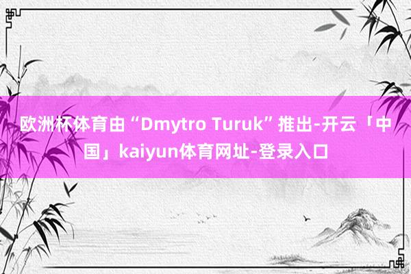 欧洲杯体育由“Dmytro Turuk”推出-开云「中国」kaiyun体育网址-登录入口