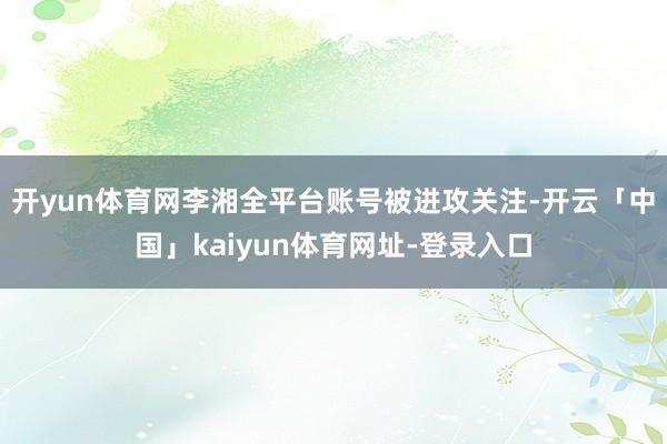 开yun体育网李湘全平台账号被进攻关注-开云「中国」kaiyun体育网址-登录入口