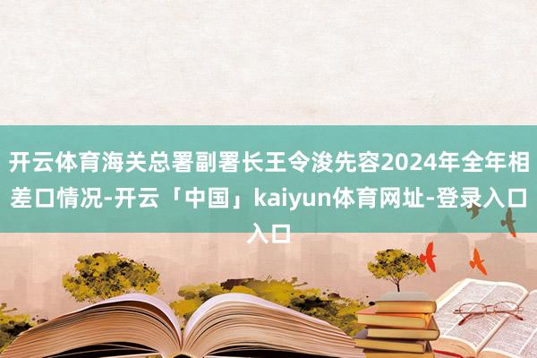 开云体育海关总署副署长王令浚先容2024年全年相差口情况-开云「中国」kaiyun体育网址-登录入口