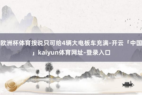 欧洲杯体育按说只可给4辆大电板车充满-开云「中国」kaiyun体育网址-登录入口