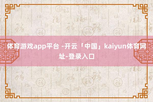 体育游戏app平台 -开云「中国」kaiyun体育网址-登录入口