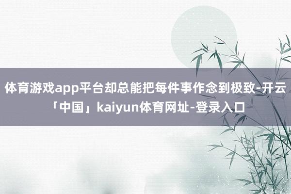 体育游戏app平台却总能把每件事作念到极致-开云「中国」kaiyun体育网址-登录入口