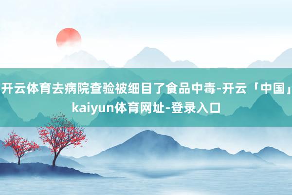 开云体育去病院查验被细目了食品中毒-开云「中国」kaiyun体育网址-登录入口