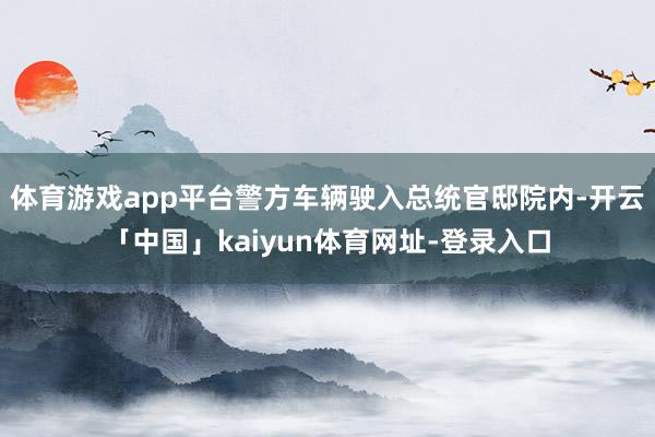 体育游戏app平台警方车辆驶入总统官邸院内-开云「中国」kaiyun体育网址-登录入口