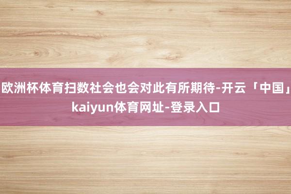 欧洲杯体育扫数社会也会对此有所期待-开云「中国」kaiyun体育网址-登录入口