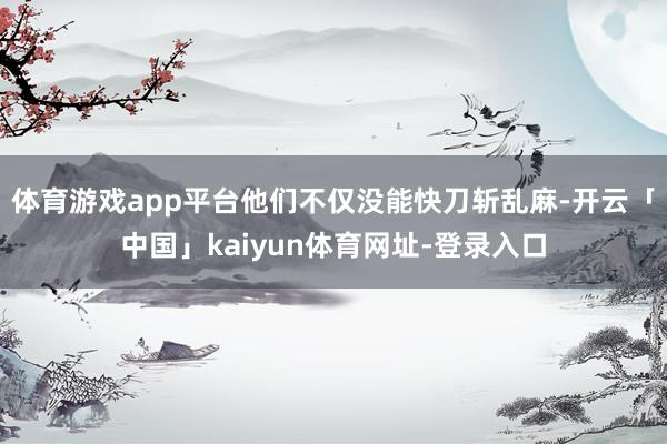 体育游戏app平台他们不仅没能快刀斩乱麻-开云「中国」kaiyun体育网址-登录入口