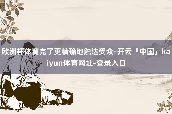 欧洲杯体育完了更精确地触达受众-开云「中国」kaiyun体育网址-登录入口