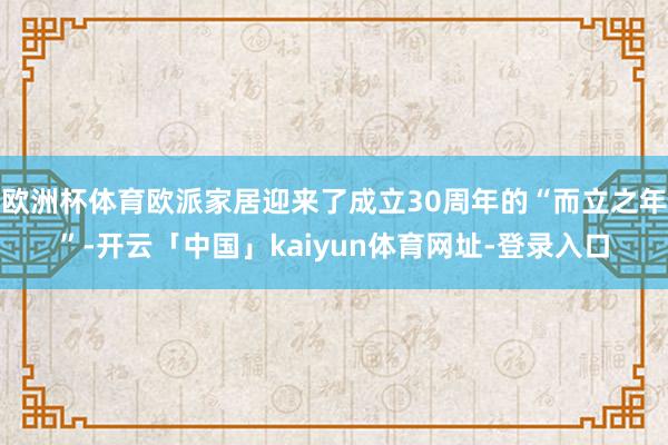 欧洲杯体育欧派家居迎来了成立30周年的“而立之年”-开云「中国」kaiyun体育网址-登录入口