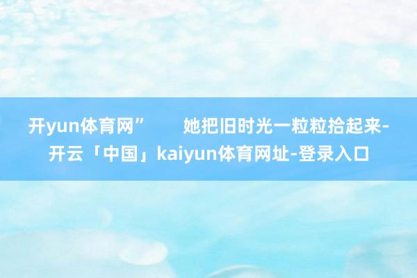 开yun体育网” 她把旧时光一粒粒拾起来-开云「中国」kaiyun体育网址-登录入口