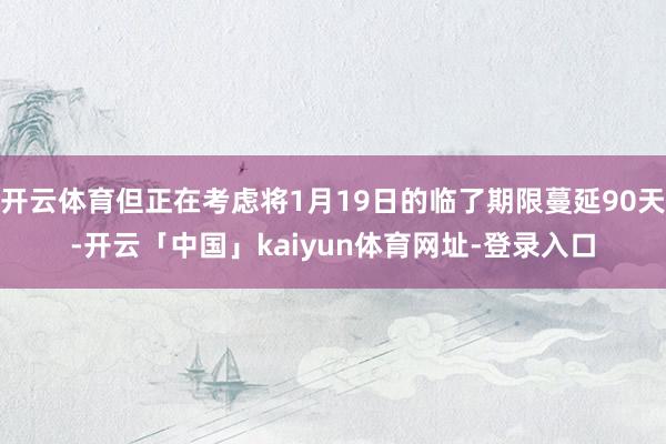 开云体育但正在考虑将1月19日的临了期限蔓延90天-开云「中国」kaiyun体育网址-登录入口