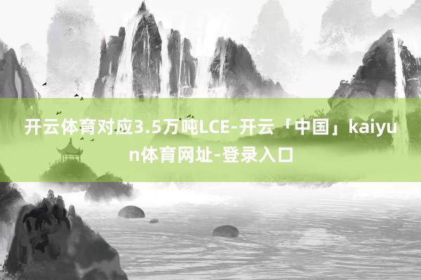 开云体育对应3.5万吨LCE-开云「中国」kaiyun体育网址-登录入口