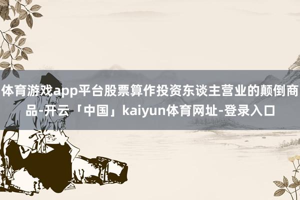 体育游戏app平台股票算作投资东谈主营业的颠倒商品-开云「中国」kaiyun体育网址-登录入口