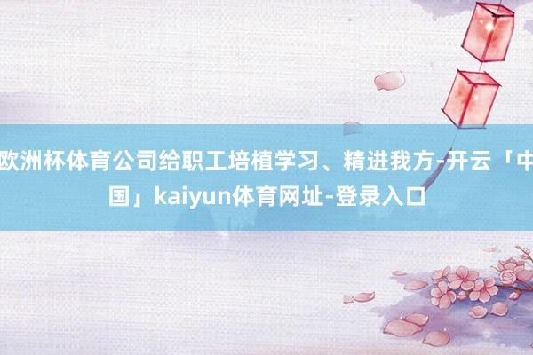 欧洲杯体育公司给职工培植学习、精进我方-开云「中国」kaiyun体育网址-登录入口