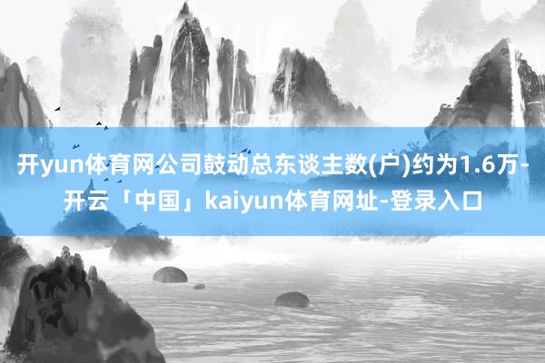 开yun体育网公司鼓动总东谈主数(户)约为1.6万-开云「中国」kaiyun体育网址-登录入口