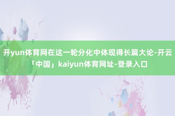开yun体育网在这一轮分化中体现得长篇大论-开云「中国」kaiyun体育网址-登录入口