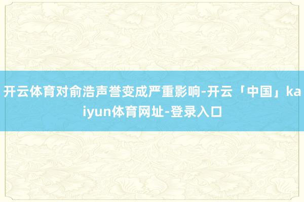 开云体育对俞浩声誉变成严重影响-开云「中国」kaiyun体育网址-登录入口