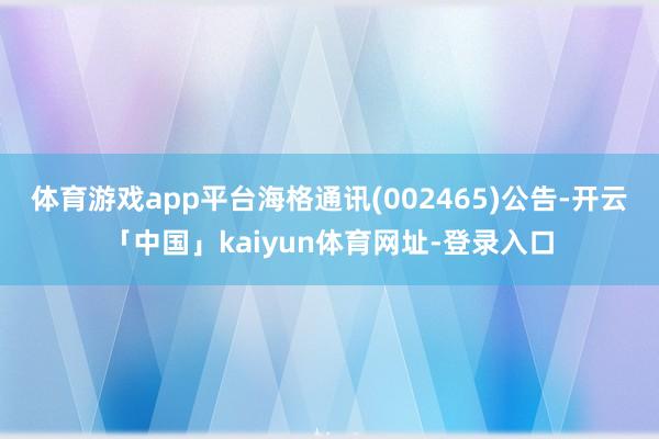 体育游戏app平台海格通讯(002465)公告-开云「中国」kaiyun体育网址-登录入口